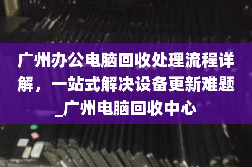 广州办公电脑回收处理流程详解，一站式解决设备更新难题_广州电脑回收中心