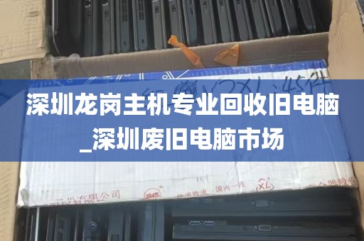 深圳龙岗主机专业回收旧电脑_深圳废旧电脑市场