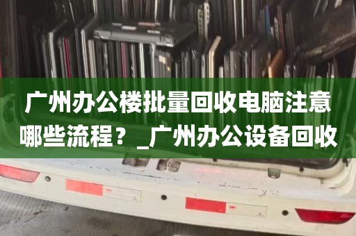 广州办公楼批量回收电脑注意哪些流程？_广州办公设备回收