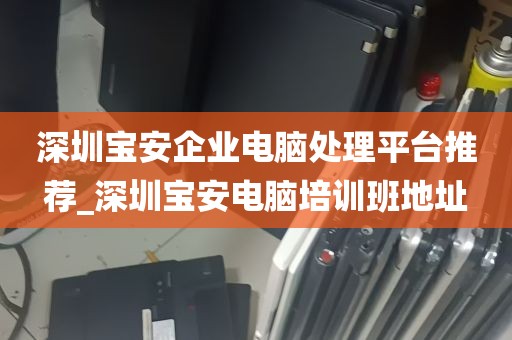 深圳宝安企业电脑处理平台推荐_深圳宝安电脑培训班地址