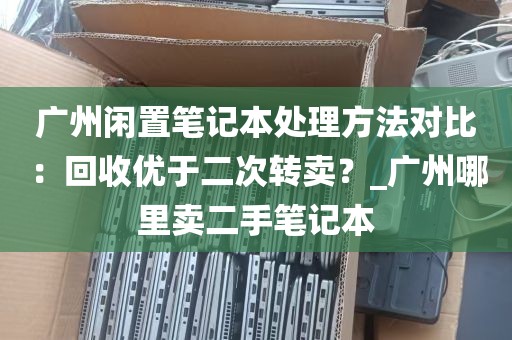 广州闲置笔记本处理方法对比：回收优于二次转卖？_广州哪里卖二手笔记本