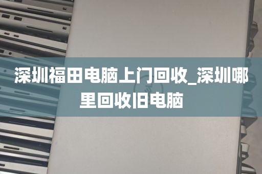深圳福田电脑上门回收_深圳哪里回收旧电脑