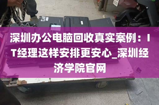 深圳办公电脑回收真实案例：IT经理这样安排更安心_深圳经济学院官网