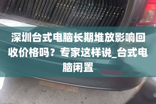 深圳台式电脑长期堆放影响回收价格吗？专家这样说_台式电脑闲置