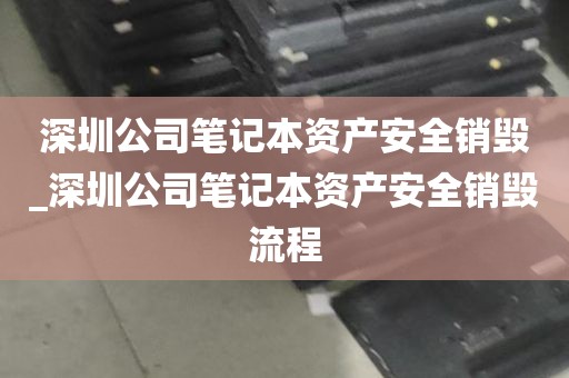 深圳公司笔记本资产安全销毁_深圳公司笔记本资产安全销毁流程