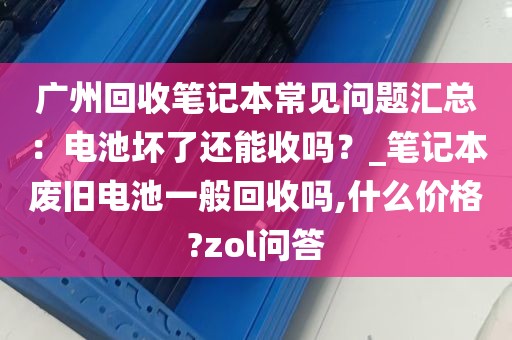 广州回收笔记本常见问题汇总：电池坏了还能收吗？_笔记本废旧电池一般回收吗,什么价格?zol问答
