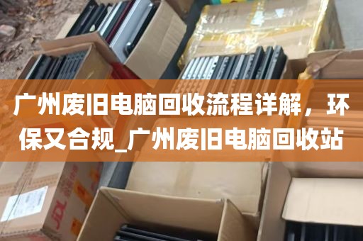 广州废旧电脑回收流程详解，环保又合规_广州废旧电脑回收站