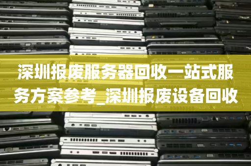 深圳报废服务器回收一站式服务方案参考_深圳报废设备回收