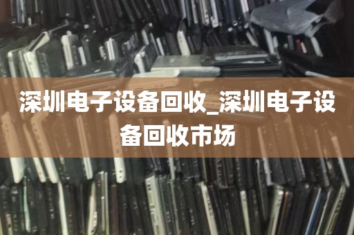 深圳电子设备回收_深圳电子设备回收市场
