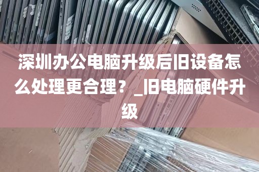 深圳办公电脑升级后旧设备怎么处理更合理？_旧电脑硬件升级