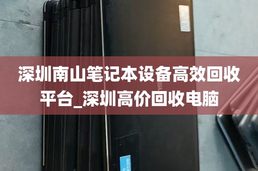 深圳南山笔记本设备高效回收平台_深圳高价回收电脑