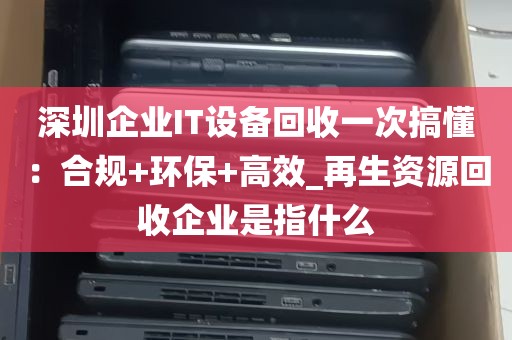 深圳企业IT设备回收一次搞懂：合规+环保+高效_再生资源回收企业是指什么