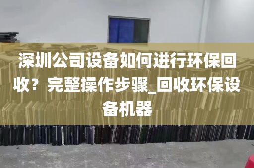 深圳公司设备如何进行环保回收？完整操作步骤_回收环保设备机器