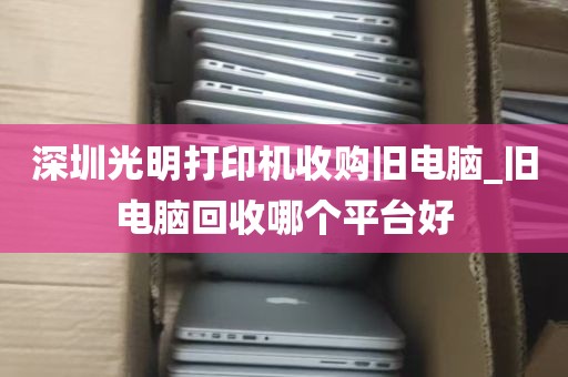 深圳光明打印机收购旧电脑_旧电脑回收哪个平台好