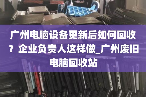 广州电脑设备更新后如何回收？企业负责人这样做_广州废旧电脑回收站