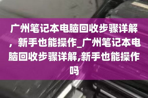广州笔记本电脑回收步骤详解，新手也能操作_广州笔记本电脑回收步骤详解,新手也能操作吗