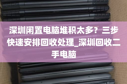 深圳闲置电脑堆积太多？三步快速安排回收处理_深圳回收二手电脑