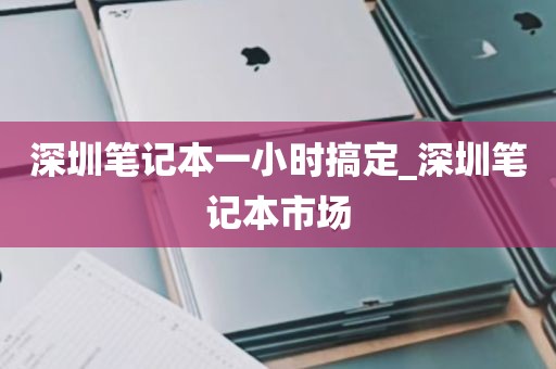 深圳笔记本一小时搞定_深圳笔记本市场
