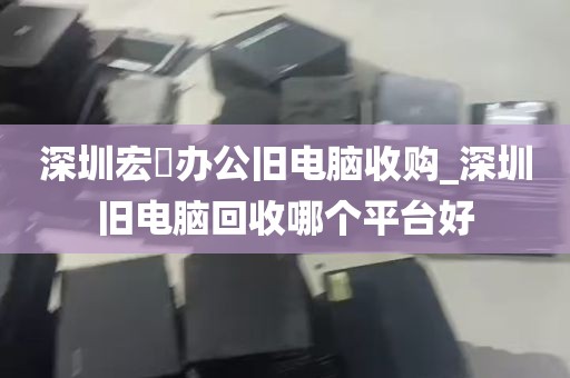 深圳宏碁办公旧电脑收购_深圳旧电脑回收哪个平台好