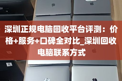 深圳正规电脑回收平台评测：价格+服务+口碑全对比_深圳回收电脑联系方式