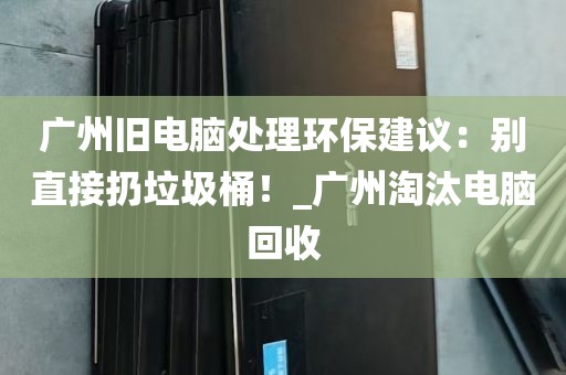 广州旧电脑处理环保建议：别直接扔垃圾桶！_广州淘汰电脑回收