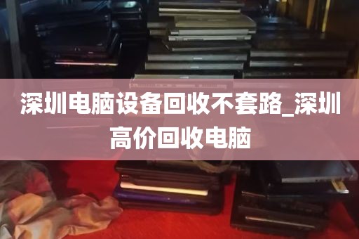 深圳电脑设备回收不套路_深圳高价回收电脑