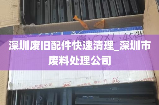 深圳废旧配件快速清理_深圳市废料处理公司
