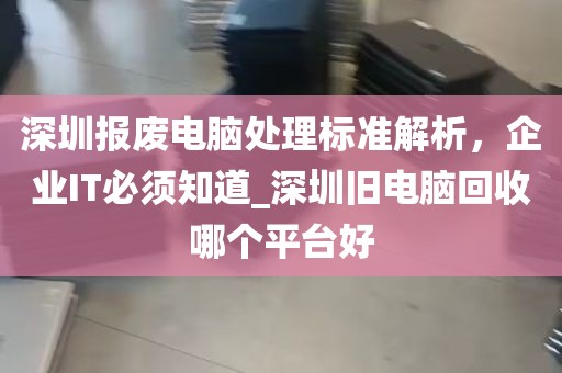 深圳报废电脑处理标准解析，企业IT必须知道_深圳旧电脑回收哪个平台好