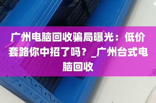 广州电脑回收骗局曝光：低价套路你中招了吗？_广州台式电脑回收