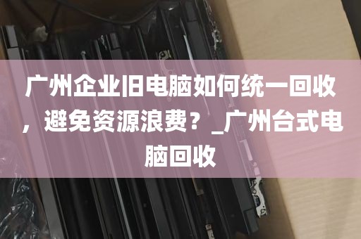 广州企业旧电脑如何统一回收，避免资源浪费？_广州台式电脑回收