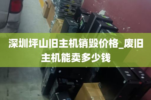 深圳坪山旧主机销毁价格_废旧主机能卖多少钱