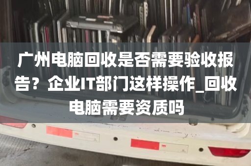 广州电脑回收是否需要验收报告？企业IT部门这样操作_回收电脑需要资质吗