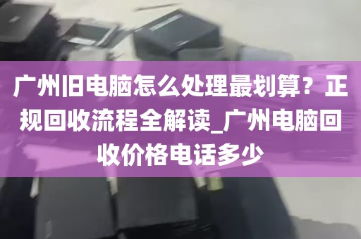 广州旧电脑怎么处理最划算？正规回收流程全解读_广州电脑回收价格电话多少