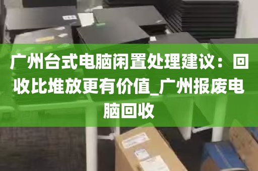 广州台式电脑闲置处理建议：回收比堆放更有价值_广州报废电脑回收