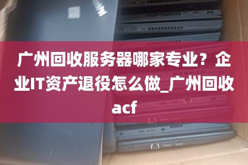 广州回收服务器哪家专业？企业IT资产退役怎么做_广州回收acf