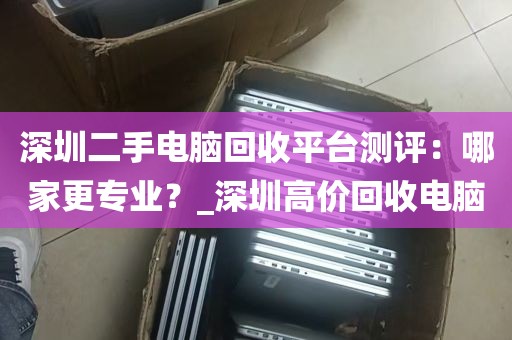 深圳二手电脑回收平台测评：哪家更专业？_深圳高价回收电脑