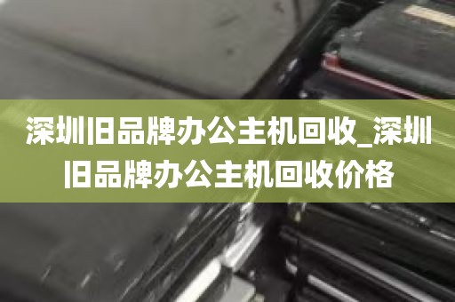 深圳旧品牌办公主机回收_深圳旧品牌办公主机回收价格