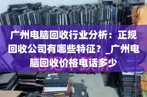 广州电脑回收行业分析：正规回收公司有哪些特征？_广州电脑回收价格电话多少