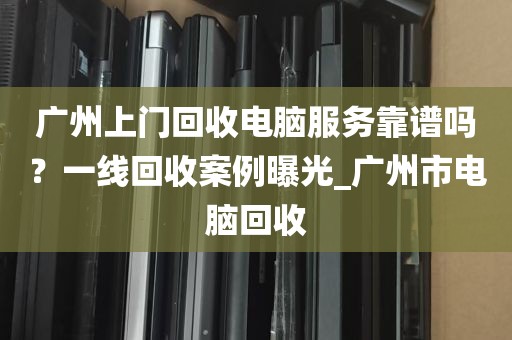 广州上门回收电脑服务靠谱吗?一线回收案例曝光_广州市电脑回收