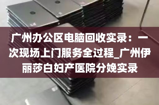 广州办公区电脑回收实录：一次现场上门服务全过程_广州伊丽莎白妇产医院分娩实录