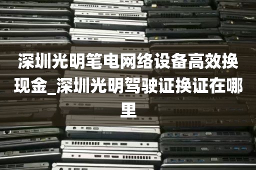 深圳光明笔电网络设备高效换现金_深圳光明驾驶证换证在哪里