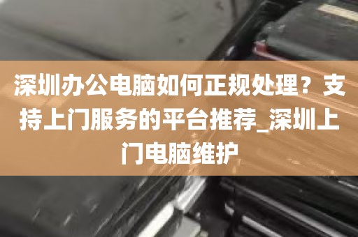 深圳办公电脑如何正规处理？支持上门服务的平台推荐_深圳上门电脑维护