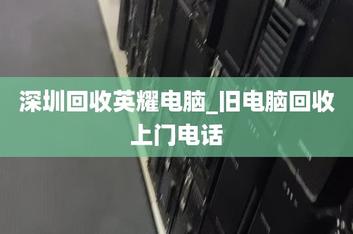 深圳回收英耀电脑_旧电脑回收上门电话