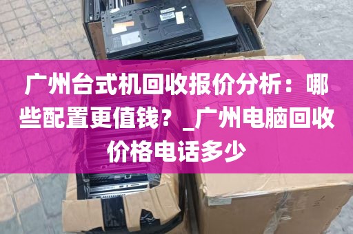 广州台式机回收报价分析：哪些配置更值钱？_广州电脑回收价格电话多少