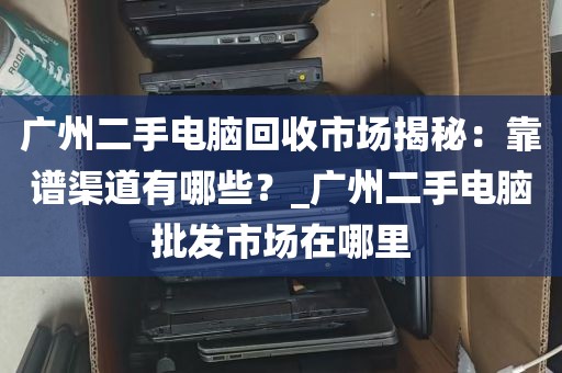 广州二手电脑回收市场揭秘：靠谱渠道有哪些？_广州二手电脑批发市场在哪里