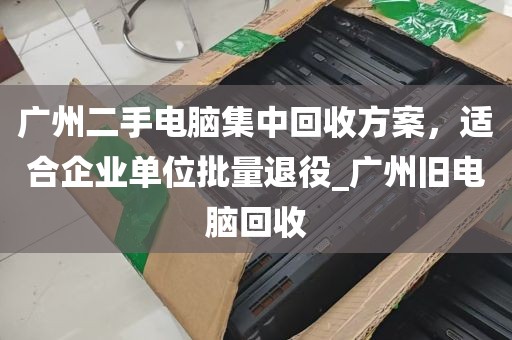 广州二手电脑集中回收方案，适合企业单位批量退役_广州旧电脑回收