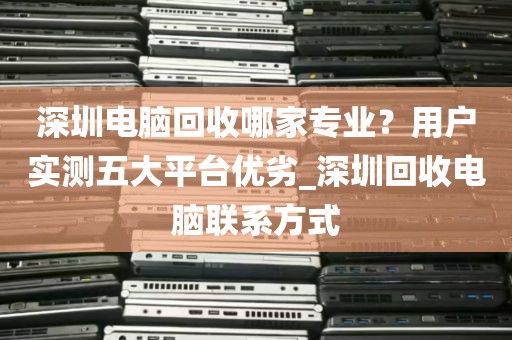 深圳电脑回收哪家专业？用户实测五大平台优劣_深圳回收电脑联系方式