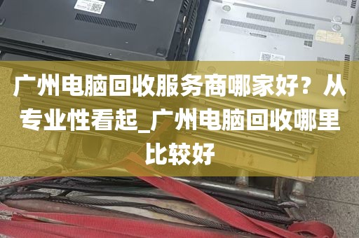 广州电脑回收服务商哪家好？从专业性看起_广州电脑回收哪里比较好