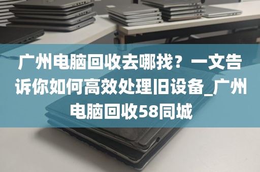 广州电脑回收去哪找？一文告诉你如何高效处理旧设备_广州电脑回收58同城