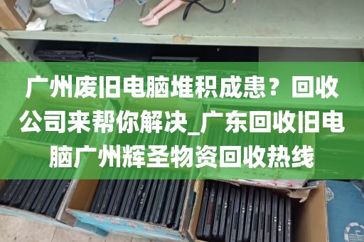 广州废旧电脑堆积成患？回收公司来帮你解决_广东回收旧电脑广州辉圣物资回收热线